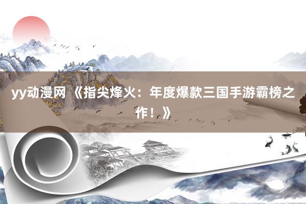 yy动漫网 《指尖烽火：年度爆款三国手游霸榜之作！》
