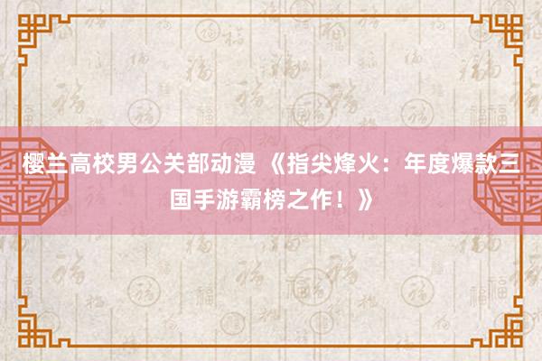 樱兰高校男公关部动漫 《指尖烽火：年度爆款三国手游霸榜之作！》