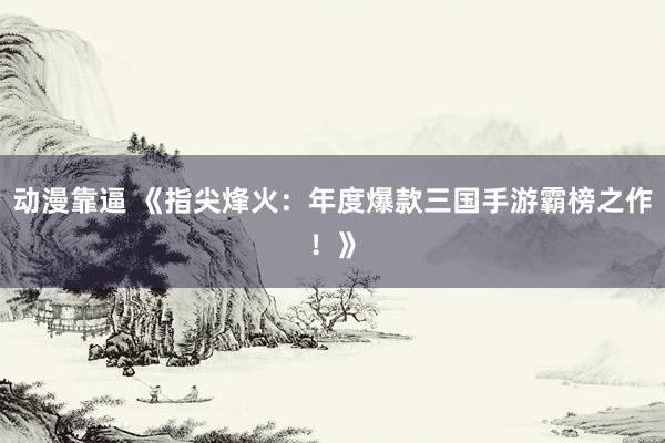 动漫靠逼 《指尖烽火：年度爆款三国手游霸榜之作！》