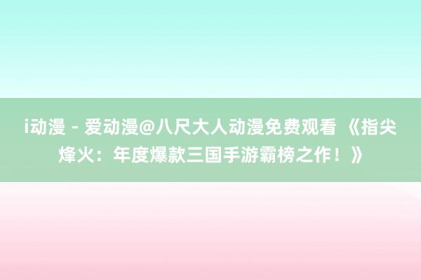 i动漫 - 爱动漫@八尺大人动漫免费观看 《指尖烽火：年度爆款三国手游霸榜之作！》