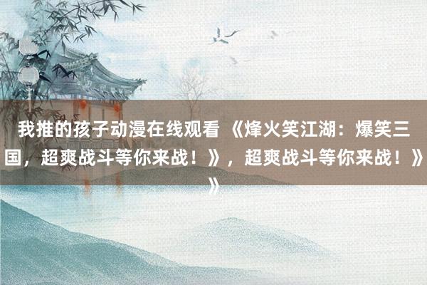 我推的孩子动漫在线观看 《烽火笑江湖：爆笑三国，超爽战斗等你来战！》，超爽战斗等你来战！》