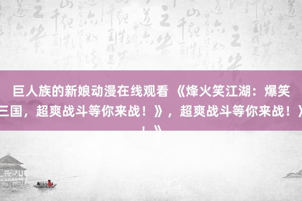 巨人族的新娘动漫在线观看 《烽火笑江湖：爆笑三国，超爽战斗等你来战！》，超爽战斗等你来战！》