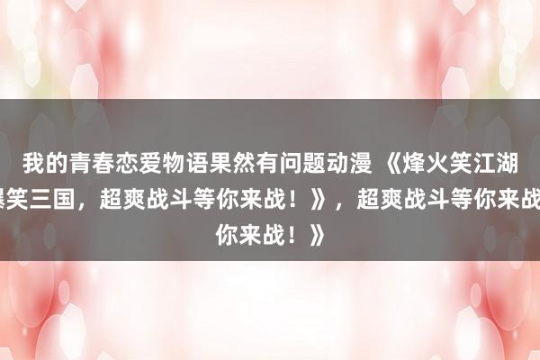 我的青春恋爱物语果然有问题动漫 《烽火笑江湖：爆笑三国，超爽战斗等你来战！》，超爽战斗等你来战！》
