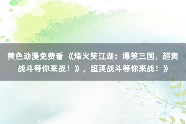 黄色动漫免费看 《烽火笑江湖：爆笑三国，超爽战斗等你来战！》，超爽战斗等你来战！》