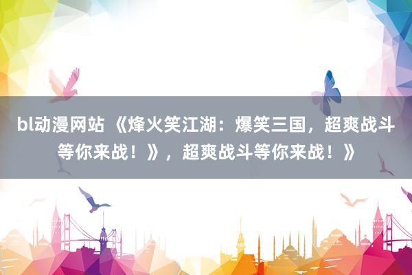 bl动漫网站 《烽火笑江湖：爆笑三国，超爽战斗等你来战！》，超爽战斗等你来战！》