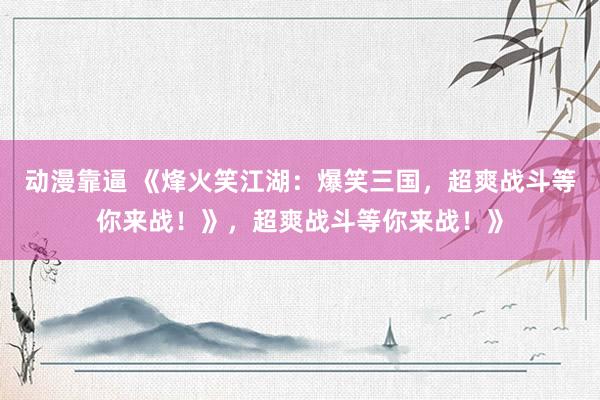 动漫靠逼 《烽火笑江湖：爆笑三国，超爽战斗等你来战！》，超爽战斗等你来战！》