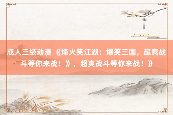 成人三级动漫 《烽火笑江湖：爆笑三国，超爽战斗等你来战！》，超爽战斗等你来战！》