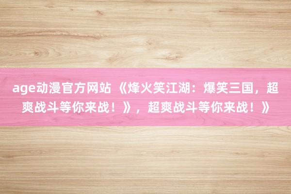 age动漫官方网站 《烽火笑江湖：爆笑三国，超爽战斗等你来战！》，超爽战斗等你来战！》