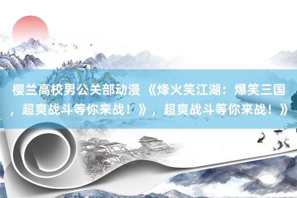 樱兰高校男公关部动漫 《烽火笑江湖：爆笑三国，超爽战斗等你来战！》，超爽战斗等你来战！》