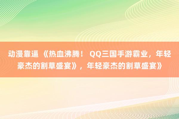 动漫靠逼 《热血沸腾！ QQ三国手游霸业，年轻豪杰的割草盛宴》，年轻豪杰的割草盛宴》