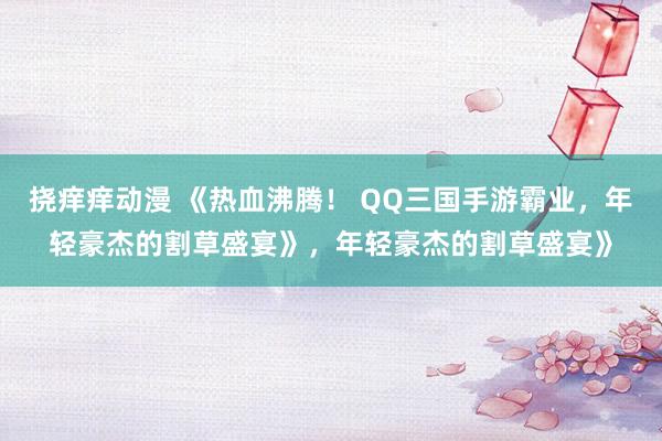 挠痒痒动漫 《热血沸腾！ QQ三国手游霸业，年轻豪杰的割草盛宴》，年轻豪杰的割草盛宴》