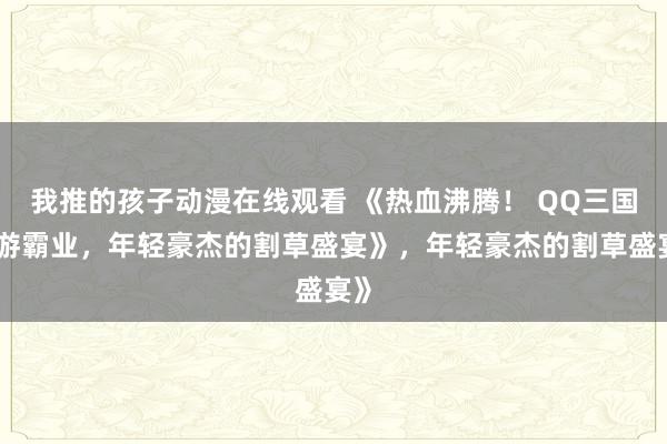 我推的孩子动漫在线观看 《热血沸腾！ QQ三国手游霸业，年轻豪杰的割草盛宴》，年轻豪杰的割草盛宴》