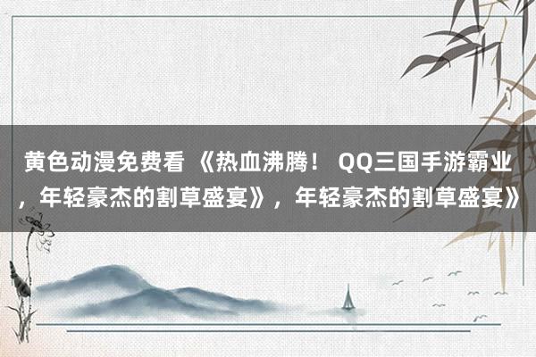 黄色动漫免费看 《热血沸腾！ QQ三国手游霸业，年轻豪杰的割草盛宴》，年轻豪杰的割草盛宴》