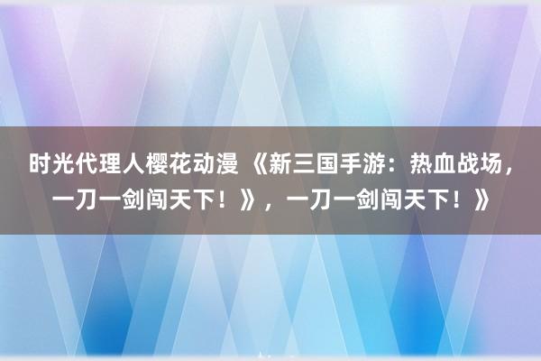 时光代理人樱花动漫 《新三国手游：热血战场，一刀一剑闯天下！》，一刀一剑闯天下！》