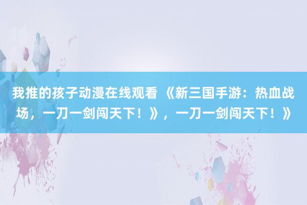 我推的孩子动漫在线观看 《新三国手游：热血战场，一刀一剑闯天下！》，一刀一剑闯天下！》