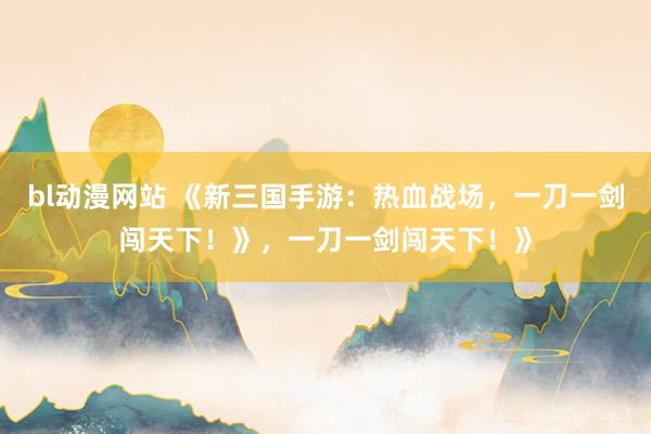 bl动漫网站 《新三国手游：热血战场，一刀一剑闯天下！》，一刀一剑闯天下！》