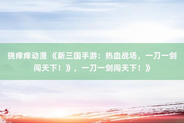 挠痒痒动漫 《新三国手游：热血战场，一刀一剑闯天下！》，一刀一剑闯天下！》
