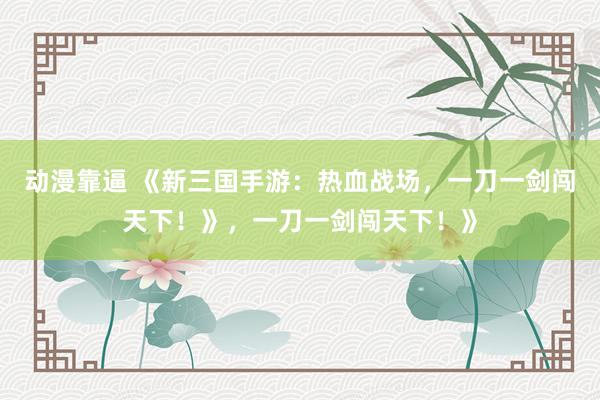 动漫靠逼 《新三国手游：热血战场，一刀一剑闯天下！》，一刀一剑闯天下！》