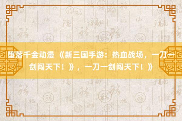 堕落千金动漫 《新三国手游：热血战场，一刀一剑闯天下！》，一刀一剑闯天下！》