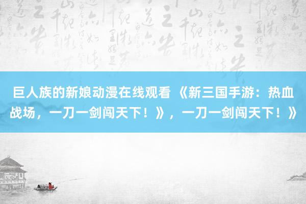 巨人族的新娘动漫在线观看 《新三国手游：热血战场，一刀一剑闯天下！》，一刀一剑闯天下！》