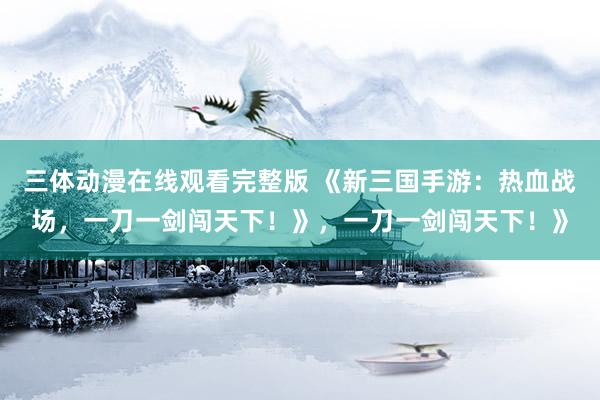 三体动漫在线观看完整版 《新三国手游：热血战场，一刀一剑闯天下！》，一刀一剑闯天下！》