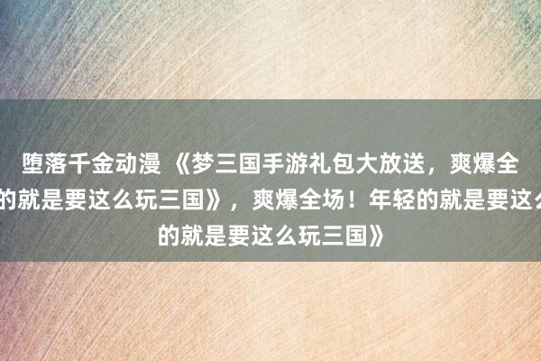 堕落千金动漫 《梦三国手游礼包大放送，爽爆全场！年轻的就是要这么玩三国》，爽爆全场！年轻的就是要这么玩三国》