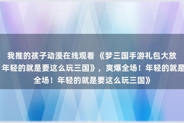 我推的孩子动漫在线观看 《梦三国手游礼包大放送，爽爆全场！年轻的就是要这么玩三国》，爽爆全场！年轻的就是要这么玩三国》