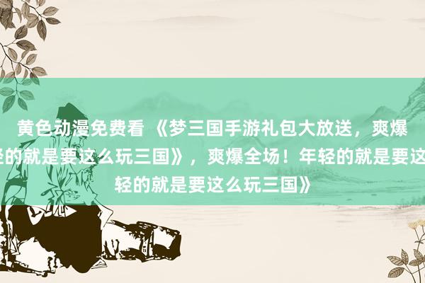 黄色动漫免费看 《梦三国手游礼包大放送，爽爆全场！年轻的就是要这么玩三国》，爽爆全场！年轻的就是要这么玩三国》