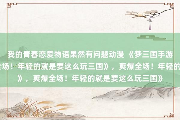我的青春恋爱物语果然有问题动漫 《梦三国手游礼包大放送，爽爆全场！年轻的就是要这么玩三国》，爽爆全场！年轻的就是要这么玩三国》