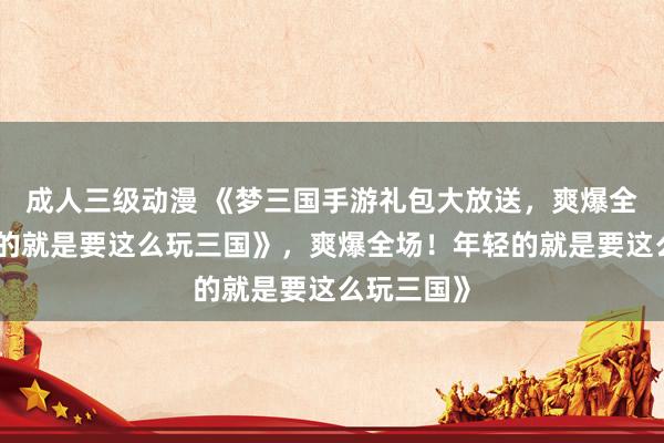 成人三级动漫 《梦三国手游礼包大放送，爽爆全场！年轻的就是要这么玩三国》，爽爆全场！年轻的就是要这么玩三国》
