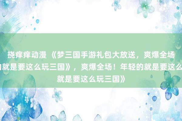挠痒痒动漫 《梦三国手游礼包大放送，爽爆全场！年轻的就是要这么玩三国》，爽爆全场！年轻的就是要这么玩三国》
