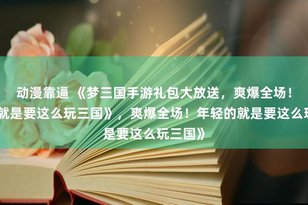 动漫靠逼 《梦三国手游礼包大放送，爽爆全场！年轻的就是要这么玩三国》，爽爆全场！年轻的就是要这么玩三国》