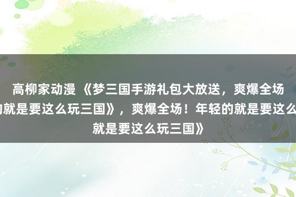 高柳家动漫 《梦三国手游礼包大放送，爽爆全场！年轻的就是要这么玩三国》，爽爆全场！年轻的就是要这么玩三国》