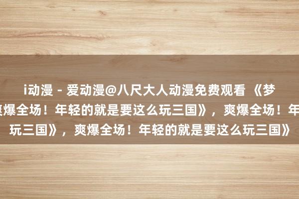i动漫 - 爱动漫@八尺大人动漫免费观看 《梦三国手游礼包大放送，爽爆全场！年轻的就是要这么玩三国》，爽爆全场！年轻的就是要这么玩三国》