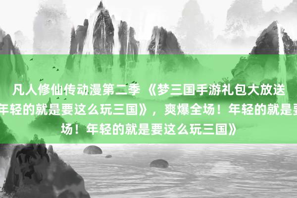凡人修仙传动漫第二季 《梦三国手游礼包大放送，爽爆全场！年轻的就是要这么玩三国》，爽爆全场！年轻的就是要这么玩三国》