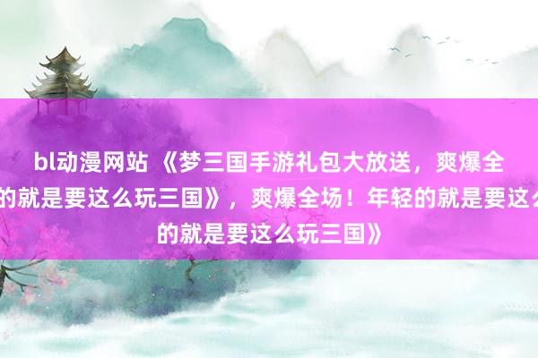 bl动漫网站 《梦三国手游礼包大放送，爽爆全场！年轻的就是要这么玩三国》，爽爆全场！年轻的就是要这么玩三国》