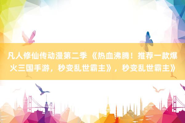 凡人修仙传动漫第二季 《热血沸腾！推荐一款爆火三国手游，秒变乱世霸主》，秒变乱世霸主》