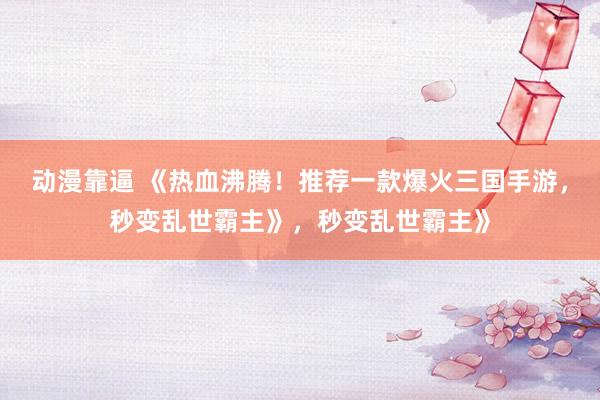 动漫靠逼 《热血沸腾！推荐一款爆火三国手游，秒变乱世霸主》，秒变乱世霸主》