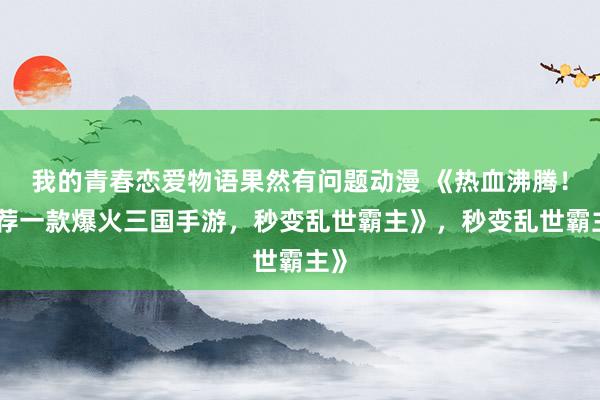 我的青春恋爱物语果然有问题动漫 《热血沸腾！推荐一款爆火三国手游，秒变乱世霸主》，秒变乱世霸主》