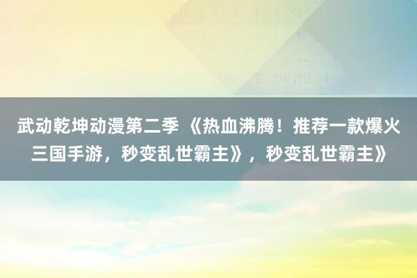 武动乾坤动漫第二季 《热血沸腾！推荐一款爆火三国手游，秒变乱世霸主》，秒变乱世霸主》