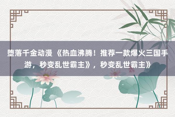 堕落千金动漫 《热血沸腾！推荐一款爆火三国手游，秒变乱世霸主》，秒变乱世霸主》