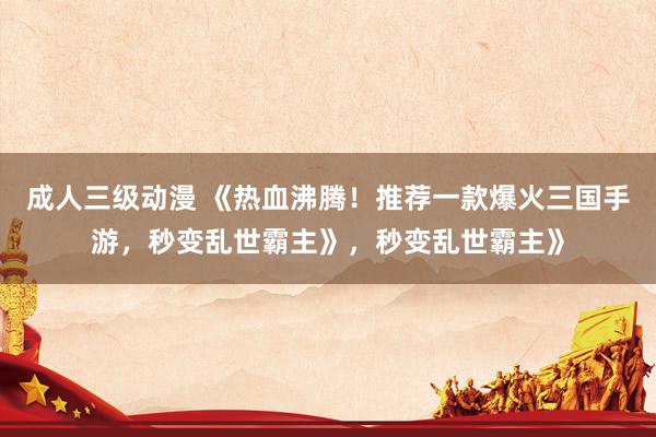成人三级动漫 《热血沸腾！推荐一款爆火三国手游，秒变乱世霸主》，秒变乱世霸主》