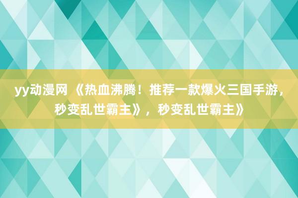 yy动漫网 《热血沸腾！推荐一款爆火三国手游，秒变乱世霸主》，秒变乱世霸主》