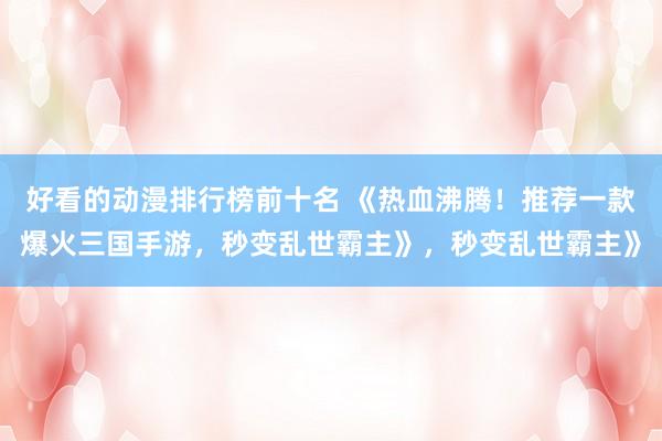 好看的动漫排行榜前十名 《热血沸腾！推荐一款爆火三国手游，秒变乱世霸主》，秒变乱世霸主》