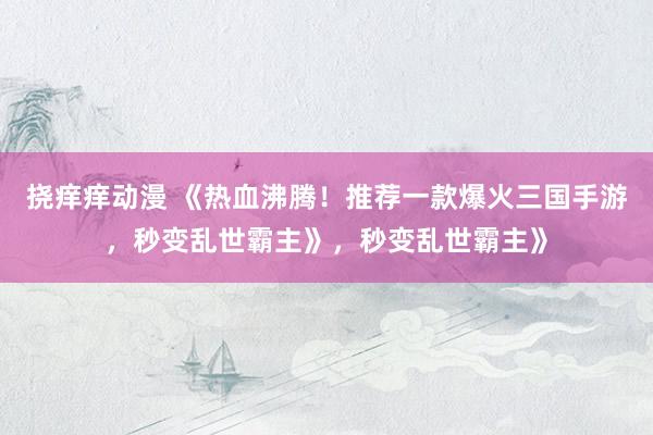 挠痒痒动漫 《热血沸腾！推荐一款爆火三国手游，秒变乱世霸主》，秒变乱世霸主》