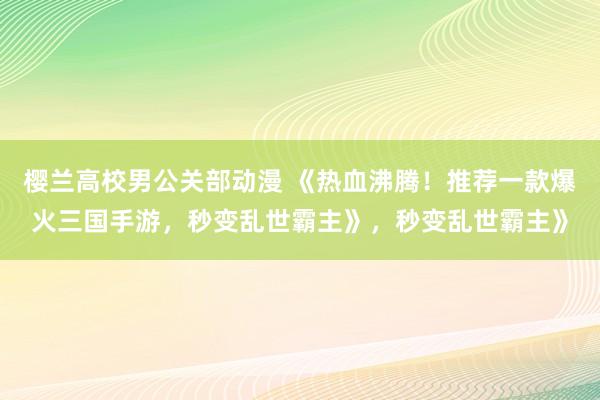 樱兰高校男公关部动漫 《热血沸腾！推荐一款爆火三国手游，秒变乱世霸主》，秒变乱世霸主》