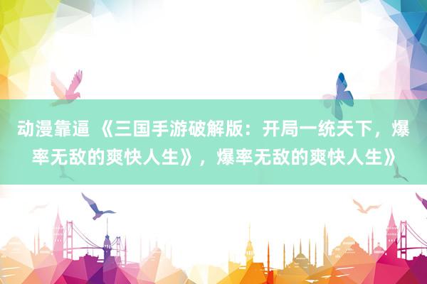 动漫靠逼 《三国手游破解版：开局一统天下，爆率无敌的爽快人生》，爆率无敌的爽快人生》