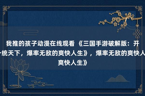 我推的孩子动漫在线观看 《三国手游破解版：开局一统天下，爆率无敌的爽快人生》，爆率无敌的爽快人生》