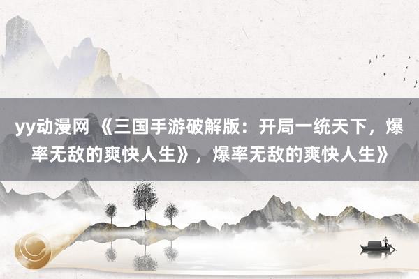 yy动漫网 《三国手游破解版：开局一统天下，爆率无敌的爽快人生》，爆率无敌的爽快人生》