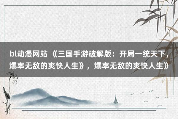 bl动漫网站 《三国手游破解版：开局一统天下，爆率无敌的爽快人生》，爆率无敌的爽快人生》